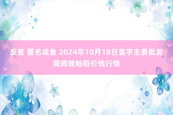 反差 匿名咸鱼 2024年10月18日寰宇主要批发阛阓晚籼稻价钱行情