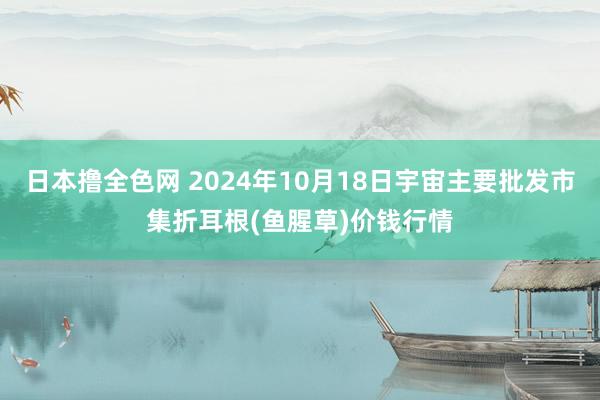 日本撸全色网 2024年10月18日宇宙主要批发市集折耳根(鱼腥草)价钱行情