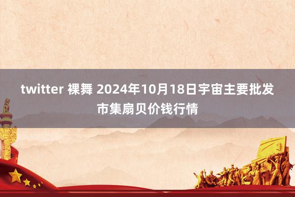 twitter 裸舞 2024年10月18日宇宙主要批发市集扇贝价钱行情