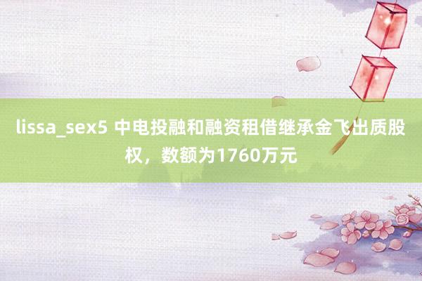 lissa_sex5 中电投融和融资租借继承金飞出质股权，数额为1760万元