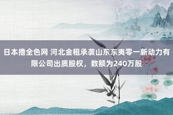 日本撸全色网 河北金租承袭山东东夷零一新动力有限公司出质股权，数额为240万股