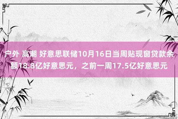 户外 高潮 好意思联储10月16日当周贴现窗贷款余额18.8亿好意思元，之前一周17.5亿好意思元