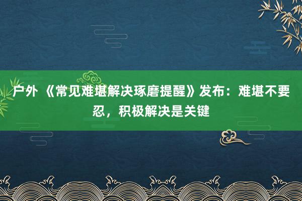 户外 《常见难堪解决琢磨提醒》发布：难堪不要忍，积极解决是关键