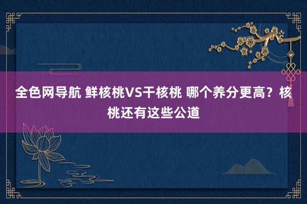 全色网导航 鲜核桃VS干核桃 哪个养分更高？核桃还有这些公道