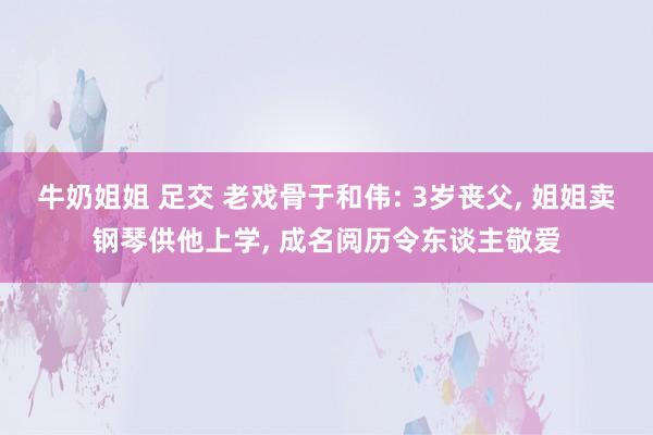 牛奶姐姐 足交 老戏骨于和伟: 3岁丧父， 姐姐卖钢琴供他上学， 成名阅历令东谈主敬爱