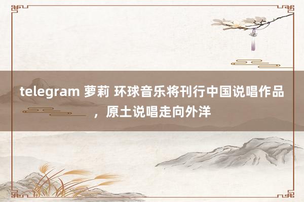 telegram 萝莉 环球音乐将刊行中国说唱作品，原土说唱走向外洋