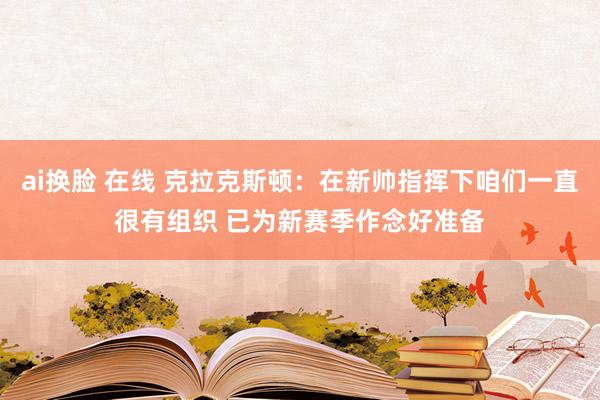 ai换脸 在线 克拉克斯顿：在新帅指挥下咱们一直很有组织 已为新赛季作念好准备