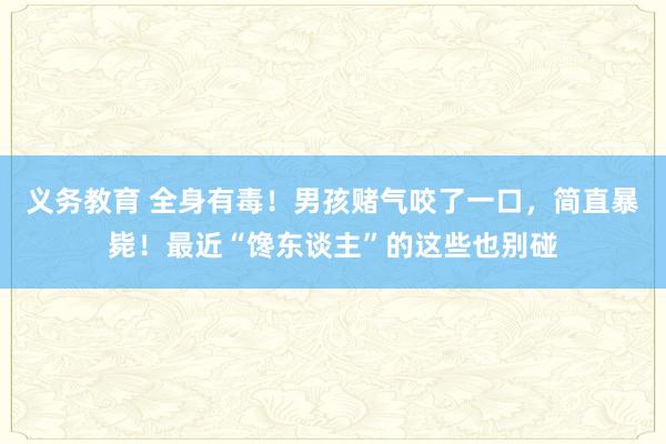 义务教育 全身有毒！男孩赌气咬了一口，简直暴毙！最近“馋东谈主”的这些也别碰