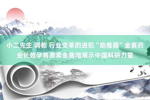 小二先生 调教 行业变革的进犯“助推器”金赛药业长效孕育激素金赛增展示中国科研力量