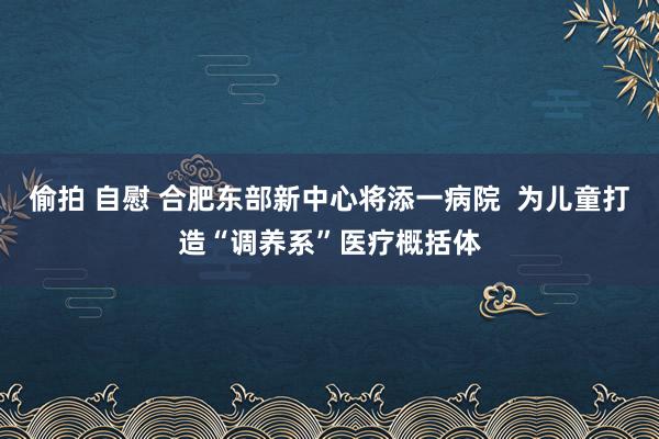 偷拍 自慰 合肥东部新中心将添一病院  为儿童打造“调养系”医疗概括体