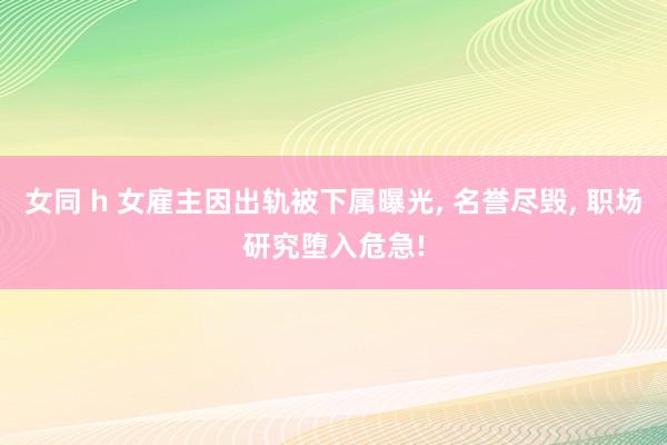 女同 h 女雇主因出轨被下属曝光， 名誉尽毁， 职场研究堕入危急!