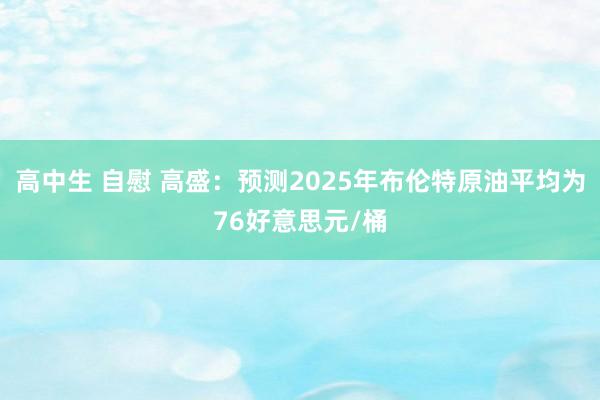 高中生 自慰 高盛：预测2025年布伦特原油平均为76好意思元/桶