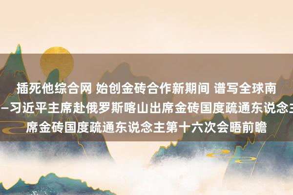 插死他综合网 始创金砖合作新期间 谱写全球南边团合髻展新篇章——习近平主席赴俄罗斯喀山出席金砖国度疏通东说念主第十六次会晤前瞻