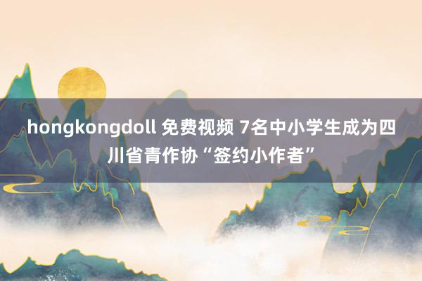 hongkongdoll 免费视频 7名中小学生成为四川省青作协“签约小作者”