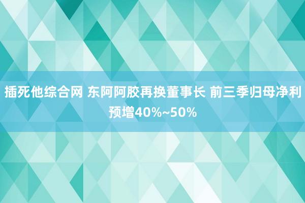 插死他综合网 东阿阿胶再换董事长 前三季归母净利预增40%~50%