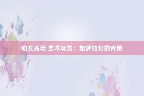 幼女秀场 艺术玩赏：如梦如幻的青娥