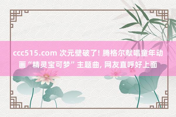 ccc515.com 次元壁破了! 腾格尔献唱童年动画“精灵宝可梦”主题曲， 网友直呼好上面