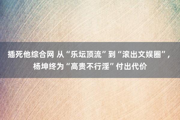 插死他综合网 从“乐坛顶流”到“滚出文娱圈”， 杨坤终为“高贵不行淫”付出代价