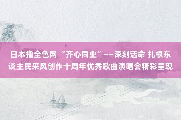 日本撸全色网 “齐心同业”——深刻活命 扎根东谈主民采风创作十周年优秀歌曲演唱会精彩呈现