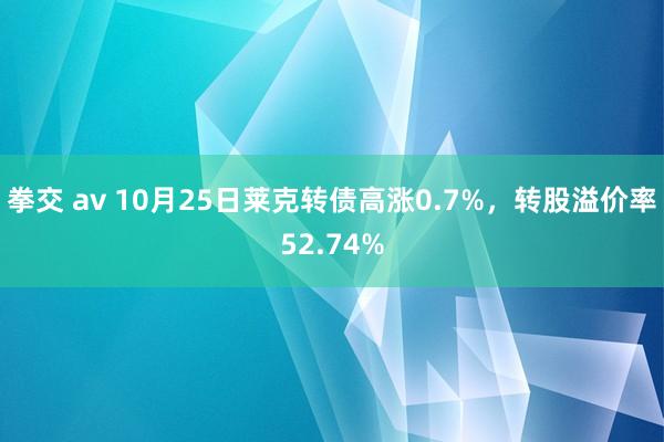 拳交 av 10月25日莱克转债高涨0.7%，转股溢价率52.74%