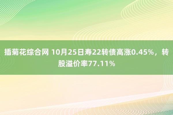 插菊花综合网 10月25日寿22转债高涨0.45%，转股溢价率77.11%