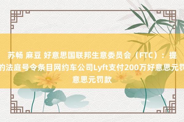 苏畅 麻豆 好意思国联邦生意委员会（FTC）：提交的法庭号令条目网约车公司Lyft支付200万好意思元罚款