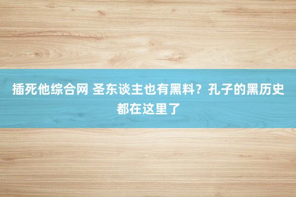 插死他综合网 圣东谈主也有黑料？孔子的黑历史都在这里了