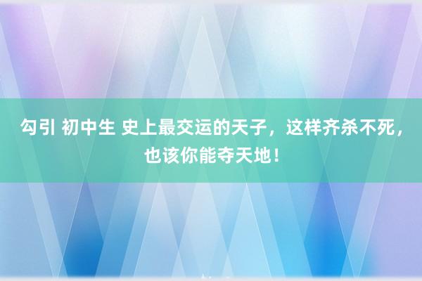 勾引 初中生 史上最交运的天子，这样齐杀不死，也该你能夺天地！