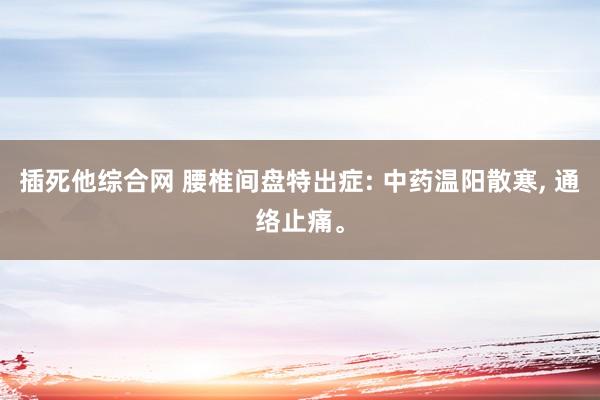 插死他综合网 腰椎间盘特出症: 中药温阳散寒， 通络止痛。