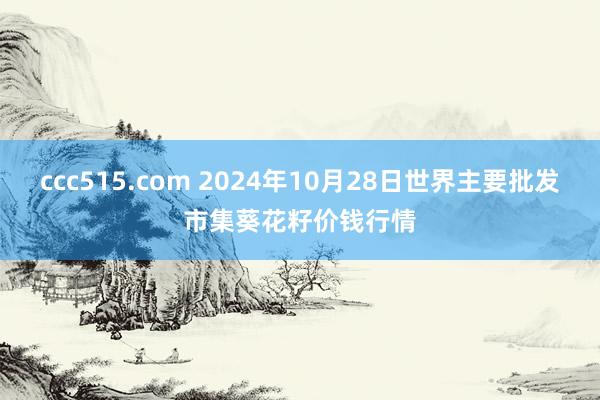 ccc515.com 2024年10月28日世界主要批发市集葵花籽价钱行情