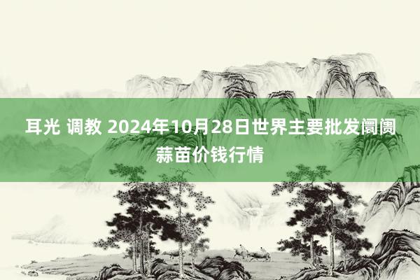 耳光 调教 2024年10月28日世界主要批发阛阓蒜苗价钱行情