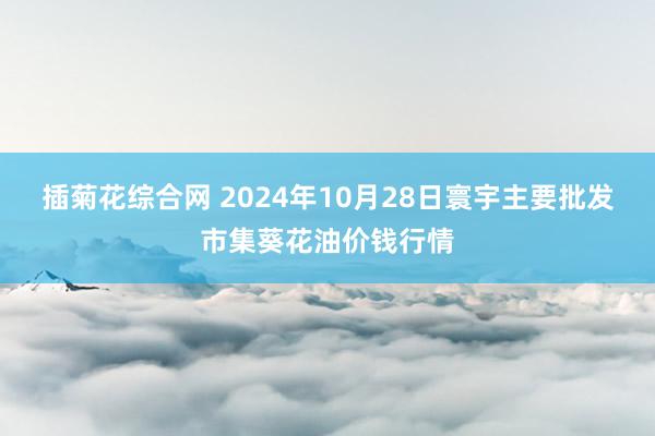 插菊花综合网 2024年10月28日寰宇主要批发市集葵花油价钱行情