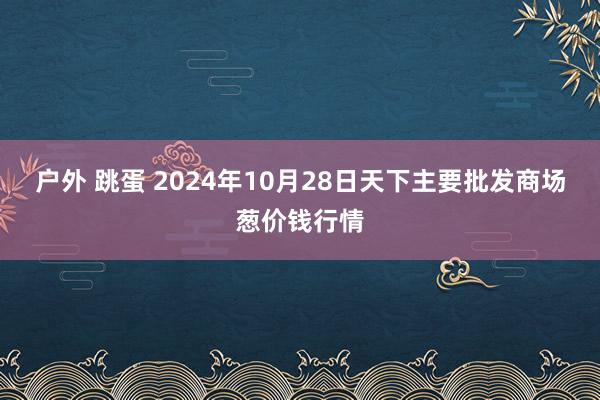 户外 跳蛋 2024年10月28日天下主要批发商场葱价钱行情