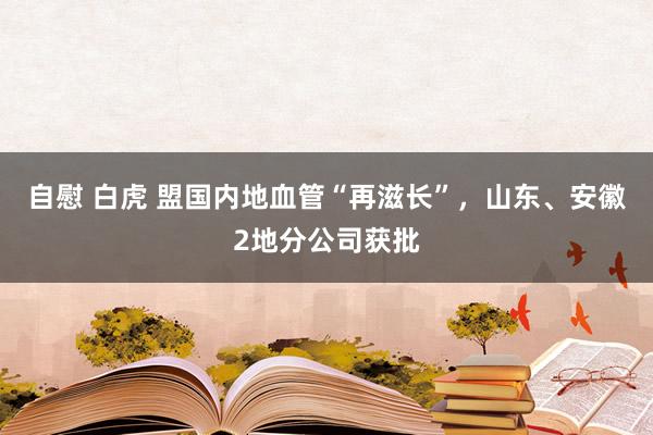 自慰 白虎 盟国内地血管“再滋长”，山东、安徽2地分公司获批