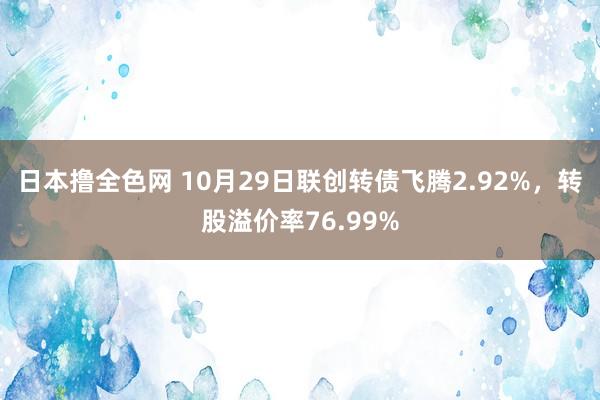 日本撸全色网 10月29日联创转债飞腾2.92%，转股溢价率76.99%