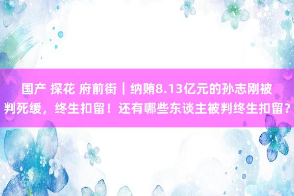 国产 探花 府前街｜纳贿8.13亿元的孙志刚被判死缓，终生扣留！还有哪些东谈主被判终生扣留？