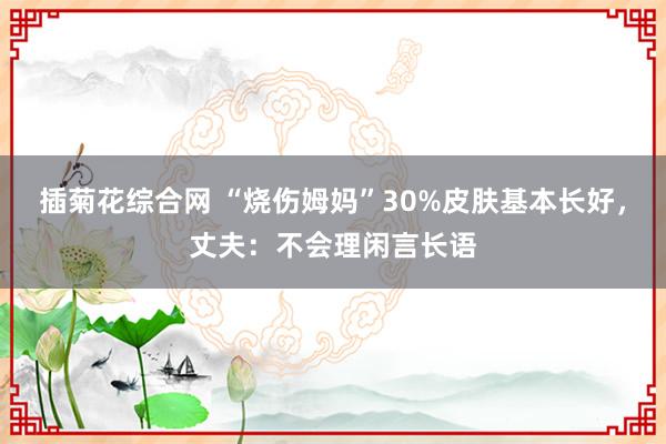 插菊花综合网 “烧伤姆妈”30%皮肤基本长好，丈夫：不会理闲言长语