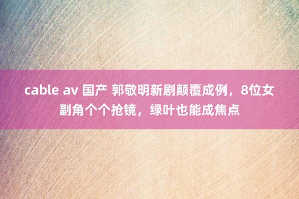 cable av 国产 郭敬明新剧颠覆成例，8位女副角个个抢镜，绿叶也能成焦点