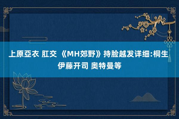 上原亞衣 肛交 《MH郊野》持脸越发详细:桐生 伊藤开司 奥特曼等