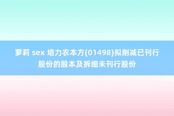 萝莉 sex 培力农本方(01498)拟削减已刊行股份的股本及拆细未刊行股份