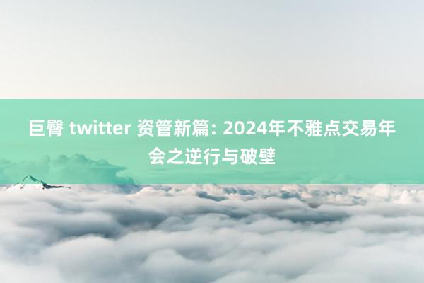 巨臀 twitter 资管新篇: 2024年不雅点交易年会之逆行与破壁