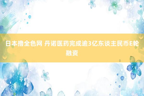 日本撸全色网 丹诺医药完成逾3亿东谈主民币E轮融资