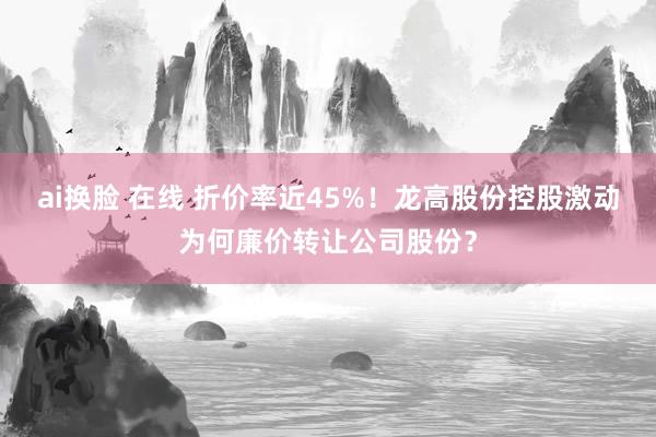 ai换脸 在线 折价率近45%！龙高股份控股激动为何廉价转让公司股份？