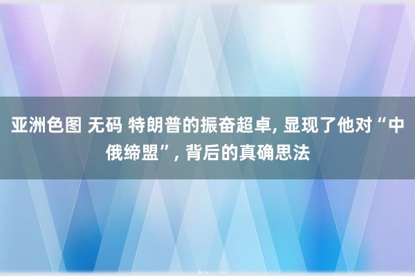 亚洲色图 无码 特朗普的振奋超卓， 显现了他对“中俄缔盟”， 背后的真确思法