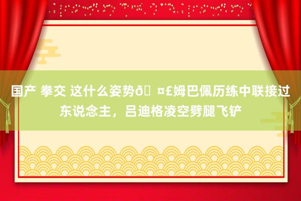 国产 拳交 这什么姿势🤣姆巴佩历练中联接过东说念主，吕迪格凌空劈腿飞铲