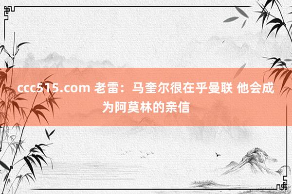 ccc515.com 老雷：马奎尔很在乎曼联 他会成为阿莫林的亲信