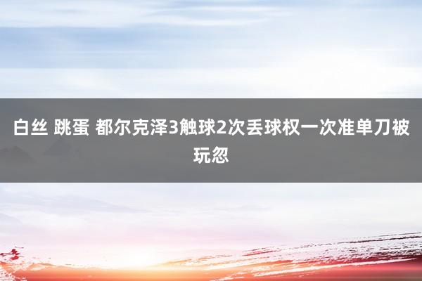 白丝 跳蛋 都尔克泽3触球2次丢球权一次准单刀被玩忽