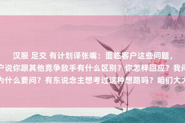 汉服 足交 有计划译张嘴：面临客户这些问题，销售能手怎样鄙俚？客户说你跟其他竞争敌手有什么区别？你怎样回应？我问你第一句话，客户为什么要问？有东说念主想考过这种想路吗？咱们大大皆联想的话术皆在说怎样样去套路客户，客...