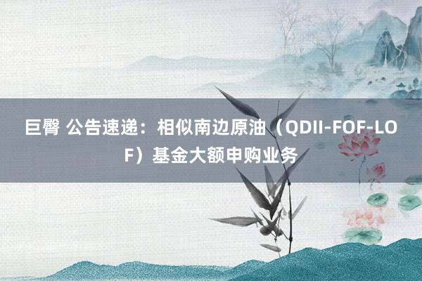 巨臀 公告速递：相似南边原油（QDII-FOF-LOF）基金大额申购业务