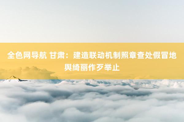 全色网导航 甘肃：建造联动机制照章查处假冒地舆绮丽作歹举止